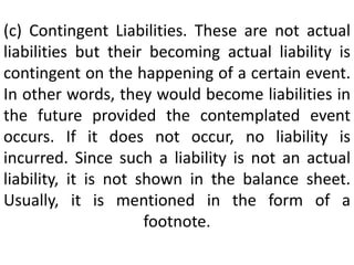 (c) Contingent Liabilities. These are not actual
liabilities but their becoming actual liability is
contingent on the happening of a certain event.
In other words, they would become liabilities in
the future provided the contemplated event
occurs. If it does not occur, no liability is
incurred. Since such a liability is not an actual
liability, it is not shown in the balance sheet.
Usually, it is mentioned in the form of a
footnote.
 
