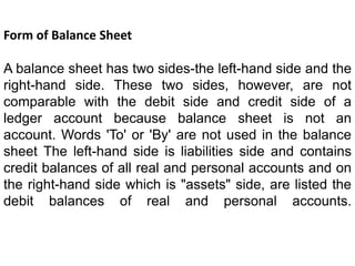 Form of Balance Sheet
A balance sheet has two sides-the left-hand side and the
right-hand side. These two sides, however, are not
comparable with the debit side and credit side of a
ledger account because balance sheet is not an
account. Words 'To' or 'By' are not used in the balance
sheet The left-hand side is liabilities side and contains
credit balances of all real and personal accounts and on
the right-hand side which is "assets" side, are listed the
debit balances of real and personal accounts.
 