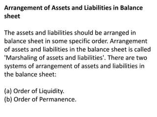 Arrangement of Assets and Liabilities in Balance
sheet
The assets and liabilities should be arranged in
balance sheet in some specific order. Arrangement
of assets and liabilities in the balance sheet is called
'Marshaling of assets and liabilities'. There are two
systems of arrangement of assets and liabilities in
the balance sheet:
(a) Order of Liquidity.
(b) Order of Permanence.
 