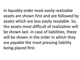 In liquidity order most easily realizable
assets are shown first and are followed by
assets which are less easily resalable. So,
the assets most difficult of realization will
be shown last. In case of liabilities, these
will be shown in the order in which they
are payable the most pressing liability
being placed first.
 