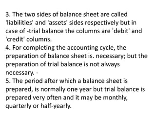 3. The two sides of balance sheet are called
'liabilities' and 'assets' sides respectively but in
case of -trial balance the columns are 'debit' and
'credit' columns.
4. For completing the accounting cycle, the
preparation of balance sheet is. necessary; but the
preparation of trial balance is not always
necessary. -
5. The period after which a balance sheet is
prepared, is normally one year but trial balance is
prepared very often and it may be monthly,
quarterly or half-yearly.
 