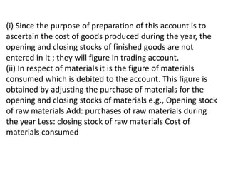 (i) Since the purpose of preparation of this account is to
ascertain the cost of goods produced during the year, the
opening and closing stocks of finished goods are not
entered in it ; they will figure in trading account.
(ii) In respect of materials it is the figure of materials
consumed which is debited to the account. This figure is
obtained by adjusting the purchase of materials for the
opening and closing stocks of materials e.g., Opening stock
of raw materials Add: purchases of raw materials during
the year Less: closing stock of raw materials Cost of
materials consumed
 