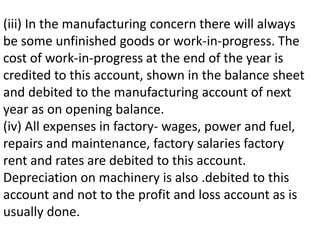 (iii) In the manufacturing concern there will always
be some unfinished goods or work-in-progress. The
cost of work-in-progress at the end of the year is
credited to this account, shown in the balance sheet
and debited to the manufacturing account of next
year as on opening balance.
(iv) All expenses in factory- wages, power and fuel,
repairs and maintenance, factory salaries factory
rent and rates are debited to this account.
Depreciation on machinery is also .debited to this
account and not to the profit and loss account as is
usually done.
 