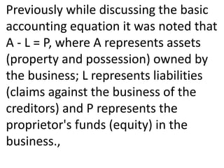 Previously while discussing the basic
accounting equation it was noted that
A - L = P, where A represents assets
(property and possession) owned by
the business; L represents liabilities
(claims against the business of the
creditors) and P represents the
proprietor's funds (equity) in the
business.,
 