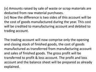 (v) Amounts raised by sale of waste or scrap materials are
deducted from raw material purchases.
(vi) Now the difference is two sides of this account will be
the cost of goods manufactured during the year. This cost
will be credited to manufacturing account and debited to
trading account.
The trading account will now comprise only the opening
and closing stock of finished goods, the cost of goods
manufactured as transferred from manufacturing account
and sales of finished goods. The gross profit will be
transferred to profit & loss account. The profit and loss
account and the balance sheet will be prepared as already
explained.
 
