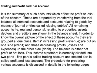 Trading and Profit and Loss Account
It is the summary of such accounts which effect the profit or loss
of the concern. These are prepared by transferring from the trial
balance all nominal accounts and accounts relating to goods by
means of journal entries called 'closing entries'. All remaining
accounts i.e. real and personal, relating to properties, assets,
debtors and creditors are shown in the balance sheet. In order to
know the overall picture of the effect of these accounts they are
grouped at one place. Items' increasing profit (revenue) are put on
one side (credit) and those decreasing profits (losses and
expenses) un the other side (debit). The balance is either net
profit or net loss. This income statement is normally divided into
two parts - first part is called trading account and second part is
called profit and loss account. The procedure for preparing
various accounts is discussed in details in the following pages:
 