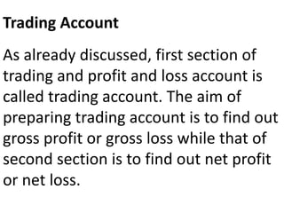 Trading Account
As already discussed, first section of
trading and profit and loss account is
called trading account. The aim of
preparing trading account is to find out
gross profit or gross loss while that of
second section is to find out net profit
or net loss.
 