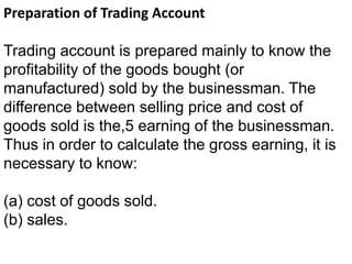 Preparation of Trading Account
Trading account is prepared mainly to know the
profitability of the goods bought (or
manufactured) sold by the businessman. The
difference between selling price and cost of
goods sold is the,5 earning of the businessman.
Thus in order to calculate the gross earning, it is
necessary to know:
(a) cost of goods sold.
(b) sales.
 