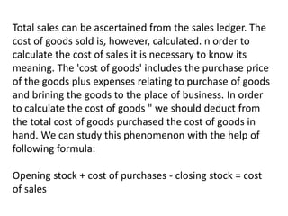 Total sales can be ascertained from the sales ledger. The
cost of goods sold is, however, calculated. n order to
calculate the cost of sales it is necessary to know its
meaning. The 'cost of goods' includes the purchase price
of the goods plus expenses relating to purchase of goods
and brining the goods to the place of business. In order
to calculate the cost of goods " we should deduct from
the total cost of goods purchased the cost of goods in
hand. We can study this phenomenon with the help of
following formula:
Opening stock + cost of purchases - closing stock = cost
of sales
 