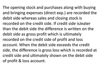 The opening stock and purchases along with buying
and bringing expenses (direct exp.) are recorded the
debit side whereas sales and closing stock is
recorded on the credit side. If credit side isJeater
than the debit side the difference is written on the
debit side as gross profit which is ultimately
recorded on the credit side of profit and loss
account. When the debit side exceeds the credit
side, the difference is gross loss which is recorded at
credit side and ultimately shown on the debit side
of profit & loss account.
 