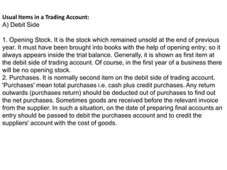 Usual Items in a Trading Account:
A) Debit Side
1. Opening Stock. It is the stock which remained unsold at the end of previous
year. It must have been brought into books with the help of opening entry; so it
always appears inside the trial balance. Generally, it is shown as first item at
the debit side of trading account. Of course, in the first year of a business there
will be no opening stock.
2. Purchases. It is normally second item on the debit side of trading account.
'Purchases' mean total purchases i.e. cash plus credit purchases. Any return
outwards (purchases return) should be deducted out of purchases to find out
the net purchases. Sometimes goods are received before the relevant invoice
from the supplier. In such a situation, on the date of preparing final accounts an
entry should be passed to debit the purchases account and to credit the
suppliers' account with the cost of goods.
 