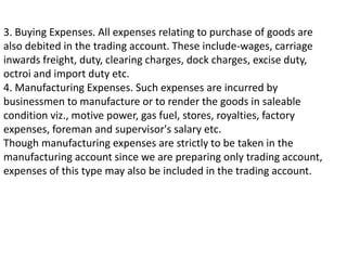 3. Buying Expenses. All expenses relating to purchase of goods are
also debited in the trading account. These include-wages, carriage
inwards freight, duty, clearing charges, dock charges, excise duty,
octroi and import duty etc.
4. Manufacturing Expenses. Such expenses are incurred by
businessmen to manufacture or to render the goods in saleable
condition viz., motive power, gas fuel, stores, royalties, factory
expenses, foreman and supervisor's salary etc.
Though manufacturing expenses are strictly to be taken in the
manufacturing account since we are preparing only trading account,
expenses of this type may also be included in the trading account.
 