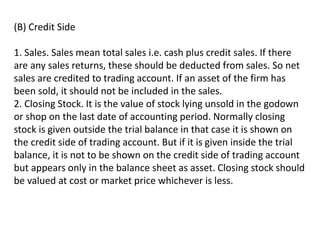 (B) Credit Side
1. Sales. Sales mean total sales i.e. cash plus credit sales. If there
are any sales returns, these should be deducted from sales. So net
sales are credited to trading account. If an asset of the firm has
been sold, it should not be included in the sales.
2. Closing Stock. It is the value of stock lying unsold in the godown
or shop on the last date of accounting period. Normally closing
stock is given outside the trial balance in that case it is shown on
the credit side of trading account. But if it is given inside the trial
balance, it is not to be shown on the credit side of trading account
but appears only in the balance sheet as asset. Closing stock should
be valued at cost or market price whichever is less.
 