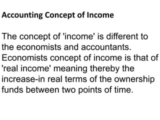 Accounting Concept of Income
The concept of 'income' is different to
the economists and accountants.
Economists concept of income is that of
'real income' meaning thereby the
increase-in real terms of the ownership
funds between two points of time.
 