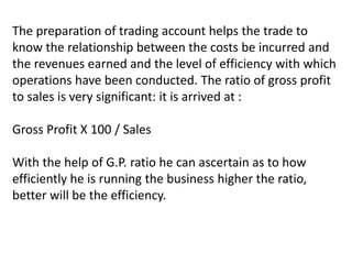 The preparation of trading account helps the trade to
know the relationship between the costs be incurred and
the revenues earned and the level of efficiency with which
operations have been conducted. The ratio of gross profit
to sales is very significant: it is arrived at :
Gross Profit X 100 / Sales
With the help of G.P. ratio he can ascertain as to how
efficiently he is running the business higher the ratio,
better will be the efficiency.
 