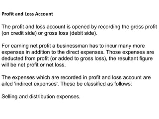 Profit and Loss Account
The profit and loss account is opened by recording the gross profit
(on credit side) or gross loss (debit side).
For earning net profit a businessman has to incur many more
expenses in addition to the direct expenses. Those expenses are
deducted from profit (or added to gross loss), the resultant figure
will be net profit or net loss.
The expenses which are recorded in profit and loss account are
ailed 'indirect expenses'. These be classified as follows:
Selling and distribution expenses.
 