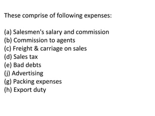 These comprise of following expenses:
(a) Salesmen's salary and commission
(b) Commission to agents
(c) Freight & carriage on sales
(d) Sales tax
(e) Bad debts
(j) Advertising
(g) Packing expenses
(h) Export duty
 