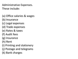 Administrative Expenses.
These include:
(a) Office salaries & wages
(b) Insurance
(c) Legal expenses
(d) Trade expenses
(e) Rates & taxes
(f) Audit fees
(g) Insurance
(h) Rent
(i) Printing and stationery
(j) Postage and telegrams
(k) Bank charges
 