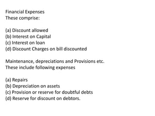 Financial Expenses
These comprise:
(a) Discount allowed
(b) Interest on Capital
(c) Interest on loan
(d) Discount Charges on bill discounted
Maintenance, depreciations and Provisions etc.
These include following expenses
(a) Repairs
(b) Depreciation on assets
(c) Provision or reserve for doubtful debts
(d) Reserve for discount on debtors.
 
