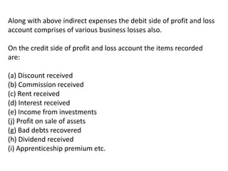 Along with above indirect expenses the debit side of profit and loss
account comprises of various business losses also.
On the credit side of profit and loss account the items recorded
are:
(a) Discount received
(b) Commission received
(c) Rent received
(d) Interest received
(e) Income from investments
(j) Profit on sale of assets
(g) Bad debts recovered
(h) Dividend received
(i) Apprenticeship premium etc.
 