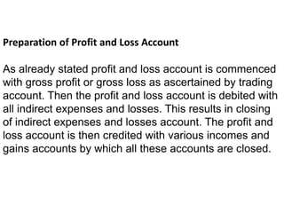 Preparation of Profit and Loss Account
As already stated profit and loss account is commenced
with gross profit or gross loss as ascertained by trading
account. Then the profit and loss account is debited with
all indirect expenses and losses. This results in closing
of indirect expenses and losses account. The profit and
loss account is then credited with various incomes and
gains accounts by which all these accounts are closed.
 