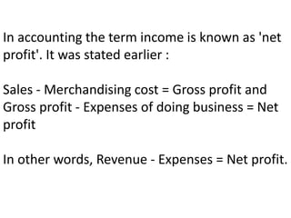 In accounting the term income is known as 'net
profit'. It was stated earlier :
Sales - Merchandising cost = Gross profit and
Gross profit - Expenses of doing business = Net
profit
In other words, Revenue - Expenses = Net profit.
 