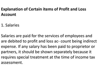 Explanation of Certain items of Profit and Loss
Account
1. Salaries
Salaries are paid for the services of employees and
are debited to profit and loss ac- count being indirect
expense. If any salary has been paid to proprietor or
partners, it should be shown separately because it
requires special treatment at the time of income tax
assessment.
 