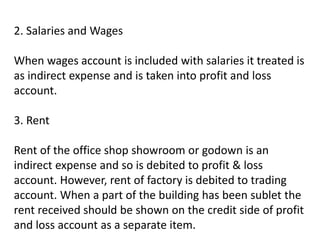 2. Salaries and Wages
When wages account is included with salaries it treated is
as indirect expense and is taken into profit and loss
account.
3. Rent
Rent of the office shop showroom or godown is an
indirect expense and so is debited to profit & loss
account. However, rent of factory is debited to trading
account. When a part of the building has been sublet the
rent received should be shown on the credit side of profit
and loss account as a separate item.
 