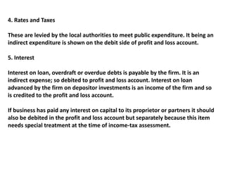 4. Rates and Taxes
These are levied by the local authorities to meet public expenditure. It being an
indirect expenditure is shown on the debit side of profit and loss account.
5. Interest
Interest on loan, overdraft or overdue debts is payable by the firm. It is an
indirect expense; so debited to profit and loss account. Interest on loan
advanced by the firm on depositor investments is an income of the firm and so
is credited to the profit and loss account.
If business has paid any interest on capital to its proprietor or partners it should
also be debited in the profit and loss account but separately because this item
needs special treatment at the time of income-tax assessment.
 