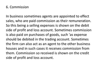 6. Commission
In business sometimes agents are appointed to effect
sales, who are paid commission as their remuneration.
So this being a selling expenses is shown on the debit
side of profit and loss account. Sometimes commission
is also paid on purchases of goods, such 'as expense
should be debited in the trading account. Sometimes
the firm can also act as an agent to the other business
houses and in such cases it receives commission from
them. Commission so received is shown on the credit
side of profit and loss account.
 