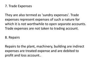 7. Trade Expenses
They are also termed as 'sundry expenses'. Trade
expenses represent expenses of such a nature for
which it is not worthwhile to open separate accounts.
Trade expenses are not taken to trading account.
8. Repairs
Repairs to the plant, machinery, building are indirect
expenses are treated expense and are debited to
profit and loss account..
 