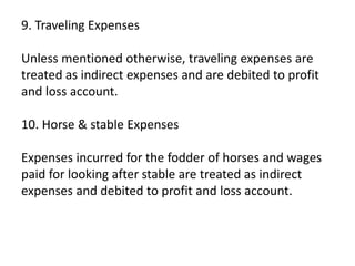 9. Traveling Expenses
Unless mentioned otherwise, traveling expenses are
treated as indirect expenses and are debited to profit
and loss account.
10. Horse & stable Expenses
Expenses incurred for the fodder of horses and wages
paid for looking after stable are treated as indirect
expenses and debited to profit and loss account.
 