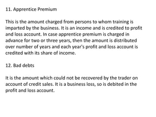 11. Apprentice Premium
This is the amount charged from persons to whom training is
imparted by the business. It is an income and is credited to profit
and loss account. In case apprentice premium is charged in
advance for two or three years, then the amount is distributed
over number of years and each year's profit and loss account is
credited with its share of income.
12. Bad debts
It is the amount which could not be recovered by the trader on
account of credit sales. It is a business loss, so is debited in the
profit and loss account.
 