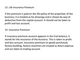 13. Life Insurance Premium
If the premium is paid on the life policy of the proprietor of the
business; it is treated as his drawings and is shown by way of
deduction from the capital account. It should not be taken to
profit and loss account.
14. Insurance Premium
If insurance premium account appears in the trial balance, it
stands for the insurance of the business. This is taken to profit
and loss account. Insurance premium on goods purchased,
factory building, factory machines are treated as direct expense
and are taken to trading account.
 