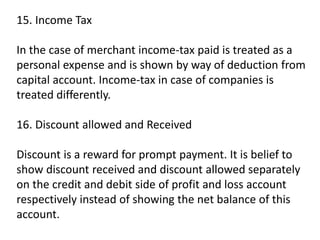 15. Income Tax
In the case of merchant income-tax paid is treated as a
personal expense and is shown by way of deduction from
capital account. Income-tax in case of companies is
treated differently.
16. Discount allowed and Received
Discount is a reward for prompt payment. It is belief to
show discount received and discount allowed separately
on the credit and debit side of profit and loss account
respectively instead of showing the net balance of this
account.
 