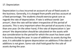 17. Depreciation
Depreciation is a loss incurred on account of use of fixed assets in
the business. Generally, it is charged from profit and loss account at
a fixed percentage. The students should exercise great care as
regards the rate of depreciation. If rate is without words 'per
annum', then the rate will be taken irrespective of the period of
accounts. This is very important when the period of accounts is less
than one year. On the other hand, if the rate of depreciation is 'per
annum' the depreciation should be calculated on the assets with
due consideration to the period for which the asset has been used
in business during the year. In case of additions to assets during the
year, it is advisable to ignore depreciation on additions if the date of
additions is not given. Same rule shall hold good for the sale of
assets during the year.
 