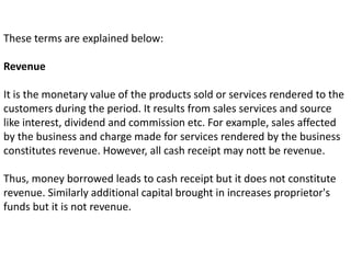 These terms are explained below:
Revenue
It is the monetary value of the products sold or services rendered to the
customers during the period. It results from sales services and source
like interest, dividend and commission etc. For example, sales affected
by the business and charge made for services rendered by the business
constitutes revenue. However, all cash receipt may nott be revenue.
Thus, money borrowed leads to cash receipt but it does not constitute
revenue. Similarly additional capital brought in increases proprietor's
funds but it is not revenue.
 