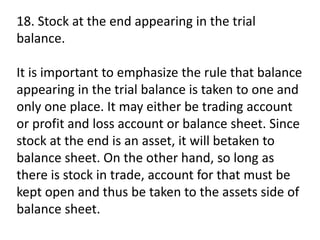 18. Stock at the end appearing in the trial
balance.
It is important to emphasize the rule that balance
appearing in the trial balance is taken to one and
only one place. It may either be trading account
or profit and loss account or balance sheet. Since
stock at the end is an asset, it will betaken to
balance sheet. On the other hand, so long as
there is stock in trade, account for that must be
kept open and thus be taken to the assets side of
balance sheet.
 