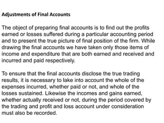 Adjustments of Final Accounts
The object of preparing final accounts is to find out the profits
earned or losses suffered during a particular accounting period
and to present the true picture of final position of the firm. While
drawing the final accounts we have taken only those items of
income and expenditure that are both earned and received and
incurred and paid respectively.
To ensure that the final accounts disclose the true trading
results, it is necessary to lake into account the whole of the
expenses incurred, whether paid or not, and whole of the
losses sustained. Likewise the incomes and gains earned,
whether actually received or not, during the period covered by
the trading and profit and loss account under consideration
must also be recorded.
 