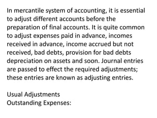 In mercantile system of accounting, it is essential
to adjust different accounts before the
preparation of final accounts. It is quite common
to adjust expenses paid in advance, incomes
received in advance, income accrued but not
received, bad debts, provision for bad debts
depreciation on assets and soon. Journal entries
are passed to effect the required adjustments;
these entries are known as adjusting entries.
Usual Adjustments
Outstanding Expenses:
 