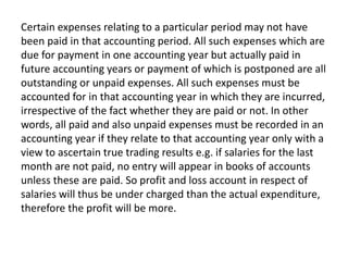 Certain expenses relating to a particular period may not have
been paid in that accounting period. All such expenses which are
due for payment in one accounting year but actually paid in
future accounting years or payment of which is postponed are all
outstanding or unpaid expenses. All such expenses must be
accounted for in that accounting year in which they are incurred,
irrespective of the fact whether they are paid or not. In other
words, all paid and also unpaid expenses must be recorded in an
accounting year if they relate to that accounting year only with a
view to ascertain true trading results e.g. if salaries for the last
month are not paid, no entry will appear in books of accounts
unless these are paid. So profit and loss account in respect of
salaries will thus be under charged than the actual expenditure,
therefore the profit will be more.
 