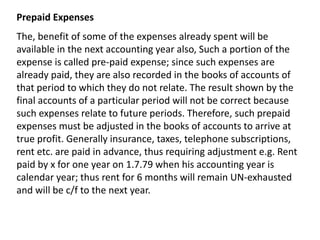 Prepaid Expenses
The, benefit of some of the expenses already spent will be
available in the next accounting year also, Such a portion of the
expense is called pre-paid expense; since such expenses are
already paid, they are also recorded in the books of accounts of
that period to which they do not relate. The result shown by the
final accounts of a particular period will not be correct because
such expenses relate to future periods. Therefore, such prepaid
expenses must be adjusted in the books of accounts to arrive at
true profit. Generally insurance, taxes, telephone subscriptions,
rent etc. are paid in advance, thus requiring adjustment e.g. Rent
paid by x for one year on 1.7.79 when his accounting year is
calendar year; thus rent for 6 months will remain UN-exhausted
and will be c/f to the next year.
 