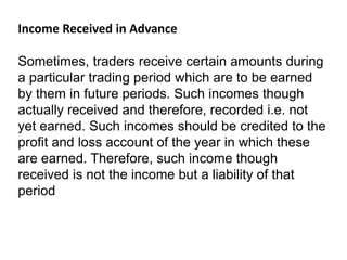 Income Received in Advance
Sometimes, traders receive certain amounts during
a particular trading period which are to be earned
by them in future periods. Such incomes though
actually received and therefore, recorded i.e. not
yet earned. Such incomes should be credited to the
profit and loss account of the year in which these
are earned. Therefore, such income though
received is not the income but a liability of that
period
 
