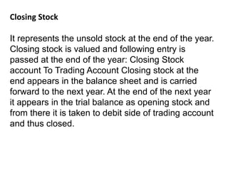 Closing Stock
It represents the unsold stock at the end of the year.
Closing stock is valued and following entry is
passed at the end of the year: Closing Stock
account To Trading Account Closing stock at the
end appears in the balance sheet and is carried
forward to the next year. At the end of the next year
it appears in the trial balance as opening stock and
from there it is taken to debit side of trading account
and thus closed.
 