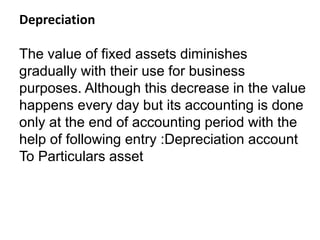Depreciation
The value of fixed assets diminishes
gradually with their use for business
purposes. Although this decrease in the value
happens every day but its accounting is done
only at the end of accounting period with the
help of following entry :Depreciation account
To Particulars asset
 