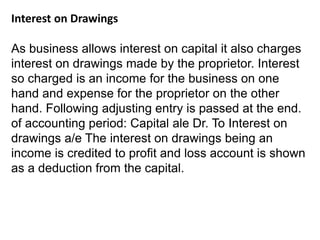 Interest on Drawings
As business allows interest on capital it also charges
interest on drawings made by the proprietor. Interest
so charged is an income for the business on one
hand and expense for the proprietor on the other
hand. Following adjusting entry is passed at the end.
of accounting period: Capital ale Dr. To Interest on
drawings a/e The interest on drawings being an
income is credited to profit and loss account is shown
as a deduction from the capital.
 