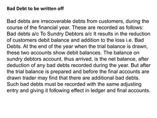 Bad Debt to be written off
Bad debts are irrecoverable debts from customers, during the
course of the financial year. These are recorded as follows:
Bad debts a/c To Sundry Debtors a/c It results in the reduction
of customers debit balance and addition to the loss i.e. Bad
Debts. At the end of the year when the trial balance is drawn,
these two accounts show debit balances. The balance on
sundry debtors account, thus arrived, is the net balance, after
deduction of any bad debts recorded during the year. But after
the trial balance is prepared and before the final accounts are
drawn trader may find that there are additional bad debts.
Such bad debts must be recorded with the same adjusting
entry and giving it following effect in ledger and final accounts.
 