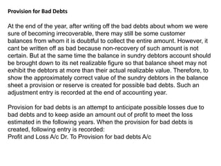 Provision for Bad Debts
At the end of the year, after writing off the bad debts about whom we were
sure of becoming irrecoverable, there may still be some customer
balances from whom it is doubtful to collect the entire amount. However, it
cant be written off as bad because non-recovery of such amount is not
certain. But at the same time the balance in sundry debtors account should
be brought down to its net realizable figure so that balance sheet may not
exhibit the debtors at more than their actual realizable value. Therefore, to
show the approximately correct value of the sundry debtors in the balance
sheet a provision or reserve is created for possible bad debts. Such an
adjustment entry is recorded at the end of accounting year.
Provision for bad debts is an attempt to anticipate possible losses due to
bad debts and to keep aside an amount out of profit to meet the loss
estimated in the following years. When the provision for bad debts is
created, following entry is recorded:
Profit and Loss A/c Dr. To Provision for bad debts A/c
 