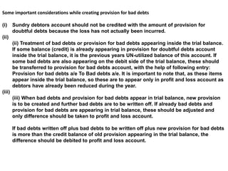 Some important considerations while creating provision for bad debts
(i) Sundry debtors account should not be credited with the amount of provision for
doubtful debts because the loss has not actually been incurred.
(ii)
(ii) Treatment of bad debts or provision for bad debts appearing inside the trial balance.
If some balance (credit) is already appearing in provision for doubtful debts account
inside the trial balance, it is the previous years UN-utilized balance of this account. If
some bad debts are also appearing on the debit side of the trial balance, these should
be transferred to provision for bad debts account, with the help of following entry:
Provision for bad debts a/e To Bad debts a/e. It is important to note that, as these items
appear inside the trial balance, so these are to appear only in profit and loss account as
debtors have already been reduced during the year.
(iii)
(iii) When bad debts and provision for bad debts appear in trial balance, new provision
is to be created and further bad debts are to be written off. If already bad debts and
provision for bad debts are appearing in trial balance, these should be adjusted and
only difference should be taken to profit and loss account.
If bad debts written off plus bad debts to be written off plus new provision for bad debts
is more than the credit balance of old provision appearing in the trial balance, the
difference should be debited to profit and loss account.
 