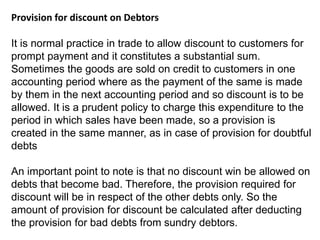 Provision for discount on Debtors
It is normal practice in trade to allow discount to customers for
prompt payment and it constitutes a substantial sum.
Sometimes the goods are sold on credit to customers in one
accounting period where as the payment of the same is made
by them in the next accounting period and so discount is to be
allowed. It is a prudent policy to charge this expenditure to the
period in which sales have been made, so a provision is
created in the same manner, as in case of provision for doubtful
debts
An important point to note is that no discount win be allowed on
debts that become bad. Therefore, the provision required for
discount will be in respect of the other debts only. So the
amount of provision for discount be calculated after deducting
the provision for bad debts from sundry debtors.
 